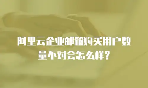 阿里云企业邮箱购买用户数量不对会怎么样？