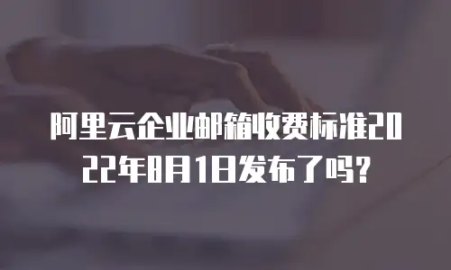 阿里云企业邮箱收费标准2022年8月1日发布了吗？