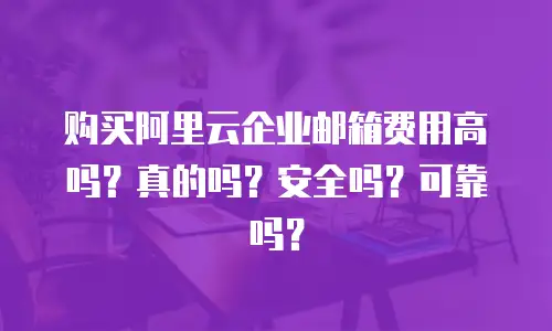购买阿里云企业邮箱费用高吗？真的吗？安全吗？可靠吗？