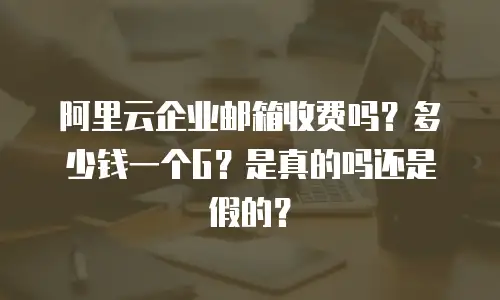阿里云企业邮箱收费吗？多少钱一个G？是真的吗还是假的？