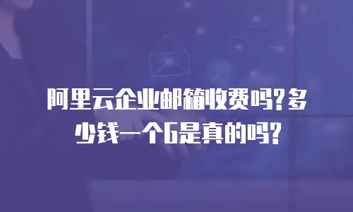 阿里云企业邮箱收费吗?多少钱一个G是真的吗?