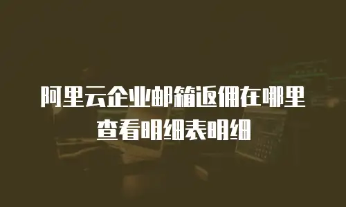 阿里云企业邮箱返佣在哪里查看明细表明细
