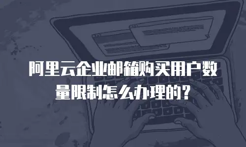 阿里云企业邮箱购买用户数量限制怎么办理的？