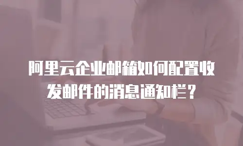 阿里云企业邮箱如何配置收发邮件的消息通知栏?