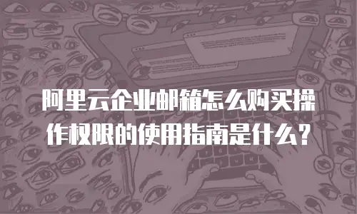 阿里云企业邮箱怎么购买操作权限的使用指南是什么?