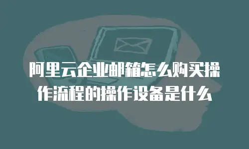 阿里云企业邮箱怎么购买操作流程的操作设备是什么