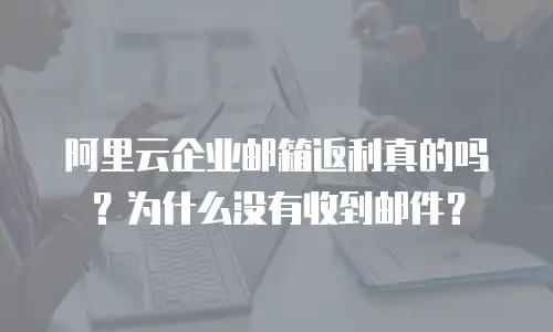 阿里云企业邮箱返利真的吗？为什么没有收到邮件？