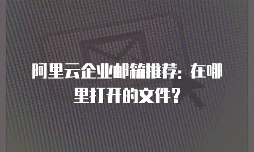 阿里云企业邮箱推荐: 在哪里打开的文件？