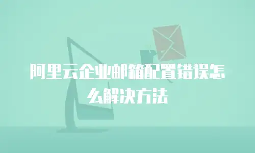 阿里云企业邮箱配置错误怎么解决方法