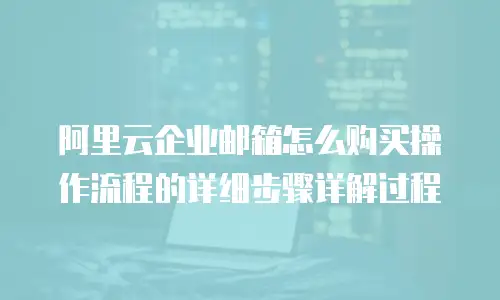 阿里云企业邮箱怎么购买操作流程的详细步骤详解过程