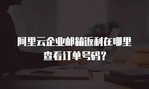 阿里云企业邮箱返利在哪里查看订单号码？