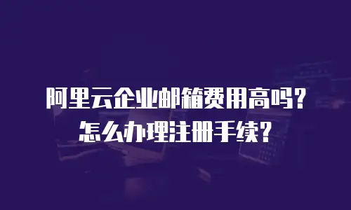 阿里云企业邮箱费用高吗?怎么办理注册手续?