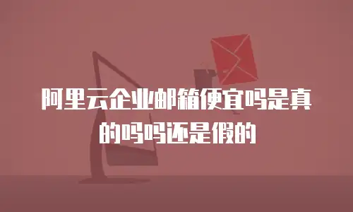 阿里云企业邮箱便宜吗是真的吗吗还是假的