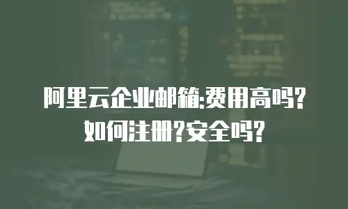 阿里云企业邮箱:费用高吗?如何注册?安全吗?
