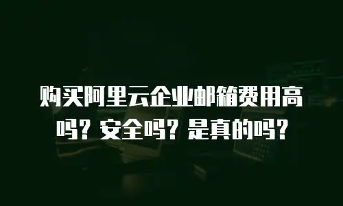 购买阿里云企业邮箱费用高吗？安全吗？是真的吗？