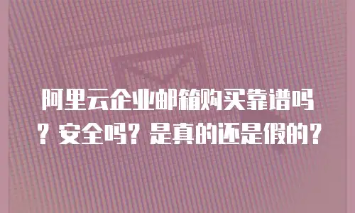 阿里云企业邮箱购买靠谱吗？安全吗？是真的还是假的？