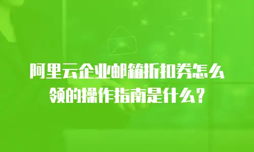 阿里云企业邮箱折扣券怎么领的操作指南是什么？