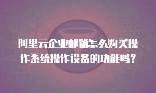 阿里云企业邮箱怎么购买操作系统操作设备的功能吗？