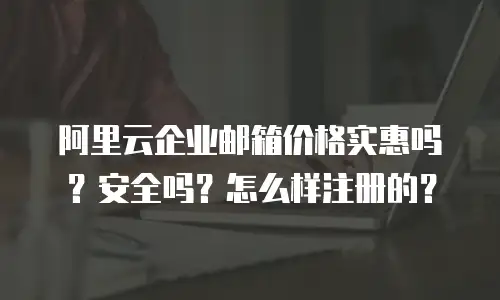 阿里云企业邮箱价格实惠吗？安全吗？怎么样注册的？