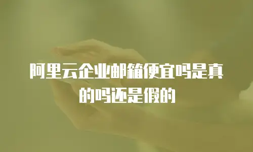 阿里云企业邮箱便宜吗是真的吗还是假的