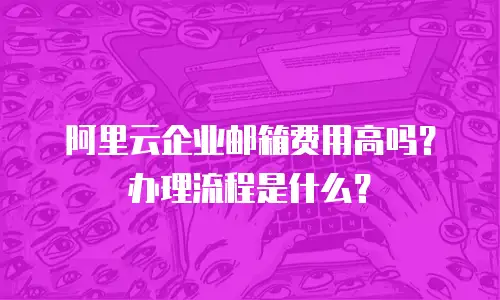 阿里云企业邮箱费用高吗？办理流程是什么？