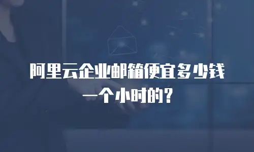 阿里云企业邮箱便宜多少钱一个小时的？