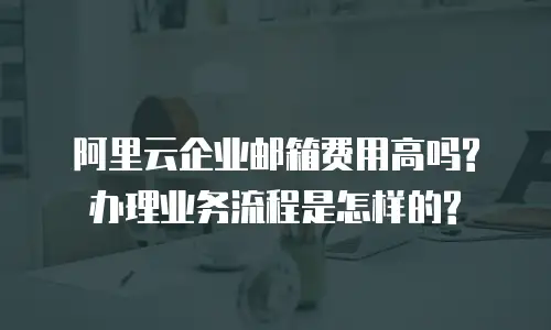 阿里云企业邮箱费用高吗?办理业务流程是怎样的?