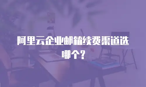 阿里云企业邮箱续费渠道选哪个?