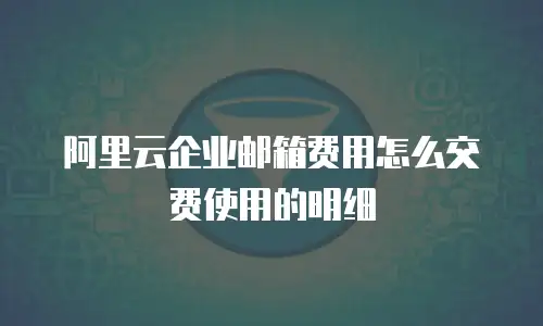 阿里云企业邮箱费用怎么交费使用的明细