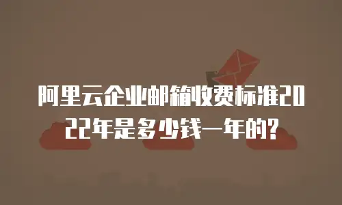 阿里云企业邮箱收费标准2022年是多少钱一年的?