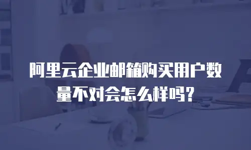 阿里云企业邮箱购买用户数量不对会怎么样吗？