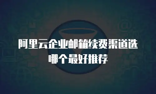 阿里云企业邮箱续费渠道选哪个最好推荐