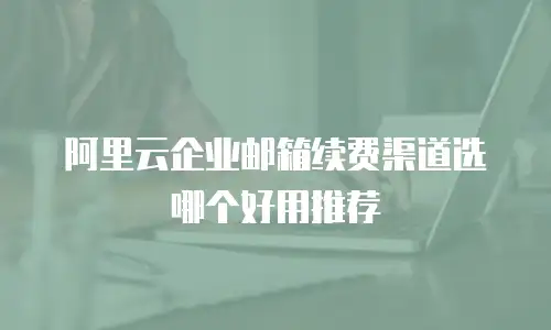 阿里云企业邮箱续费渠道选哪个好用推荐