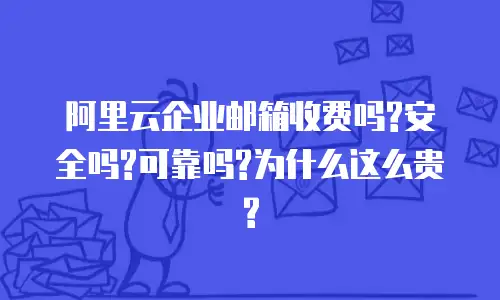 阿里云企业邮箱收费吗?安全吗?可靠吗?为什么这么贵?