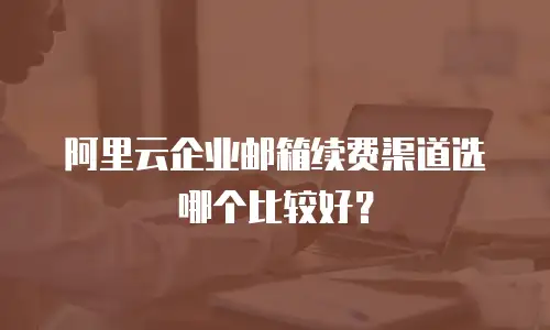  阿里云企业邮箱续费渠道选哪个比较好？