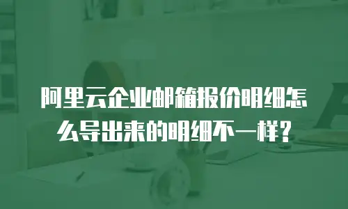 阿里云企业邮箱报价明细怎么导出来的明细不一样?