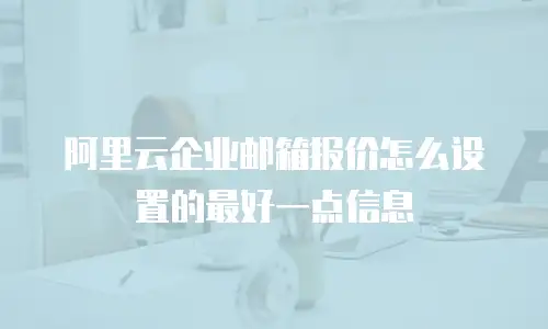 阿里云企业邮箱报价怎么设置的最好一点信息