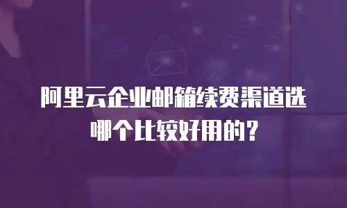 阿里云企业邮箱续费渠道选哪个比较好用的?