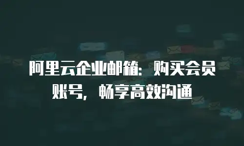 阿里云企业邮箱：购买会员账号，畅享高效沟通