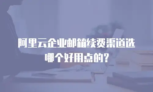 阿里云企业邮箱续费渠道选哪个好用点的?