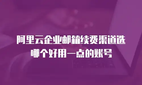 阿里云企业邮箱续费渠道选哪个好用一点的账号