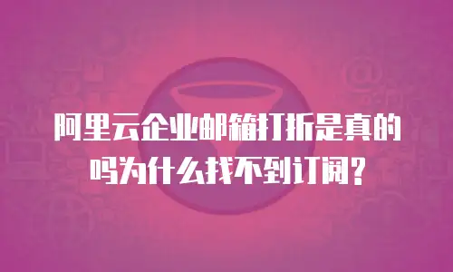 阿里云企业邮箱打折是真的吗为什么找不到订阅?