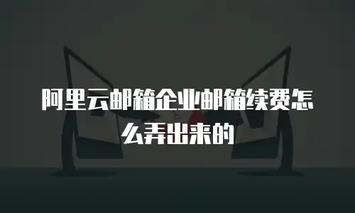 阿里云邮箱企业邮箱续费怎么弄出来的
