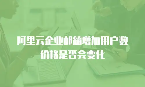 阿里云企业邮箱增加用户数价格是否会变化