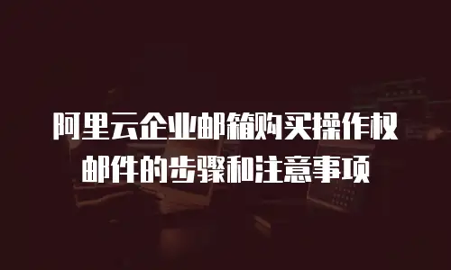 阿里云企业邮箱购买操作权邮件的步骤和注意事项