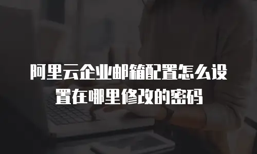 阿里云企业邮箱配置怎么设置在哪里修改的密码