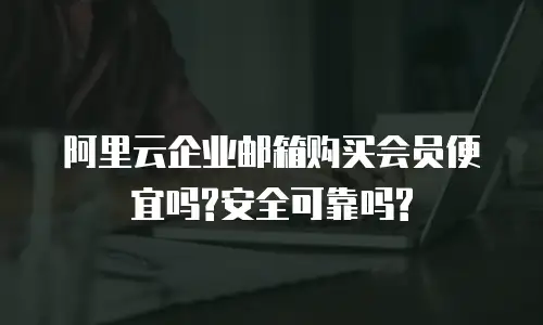 阿里云企业邮箱购买会员便宜吗?安全可靠吗?