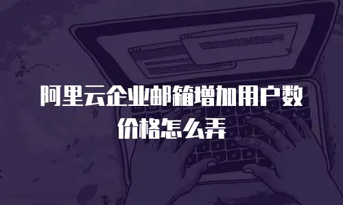 阿里云企业邮箱增加用户数价格怎么弄