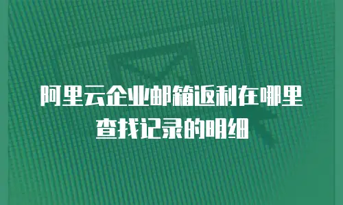 阿里云企业邮箱返利在哪里查找记录的明细