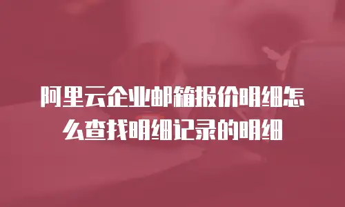 阿里云企业邮箱报价明细怎么查找明细记录的明细
